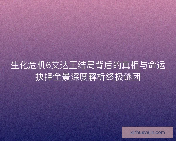 生化危机6艾达王结局背后的真相与命运抉择全景深度解析终极谜团