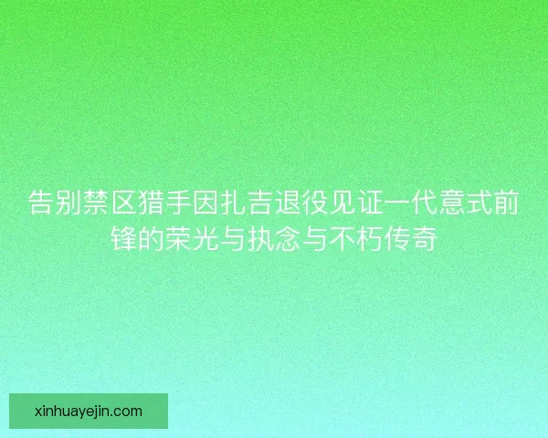 告别禁区猎手因扎吉退役见证一代意式前锋的荣光与执念与不朽传奇