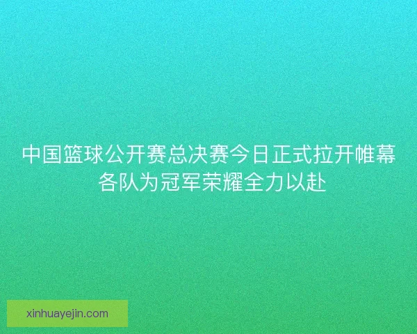 中国篮球公开赛总决赛今日正式拉开帷幕 各队为冠军荣耀全力以赴
