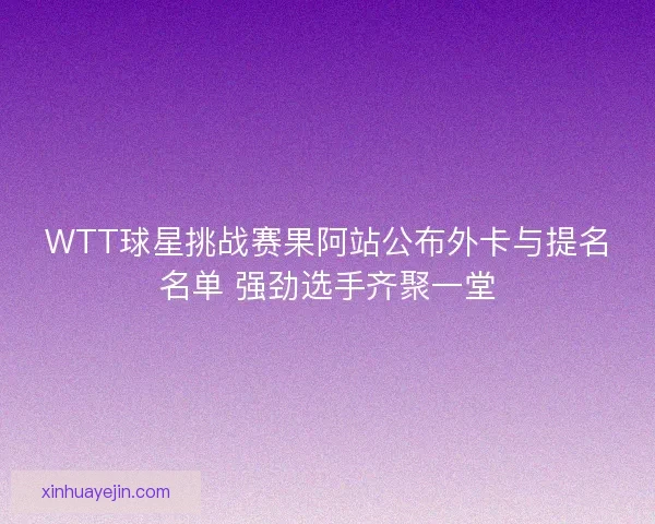WTT球星挑战赛果阿站公布外卡与提名名单 强劲选手齐聚一堂