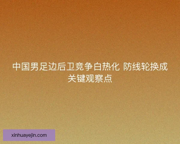 中国男足边后卫竞争白热化 防线轮换成关键观察点